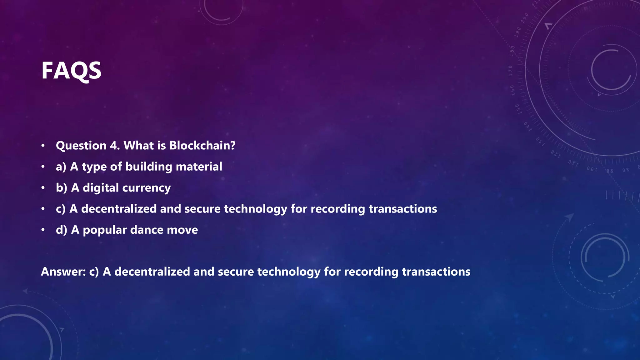 FAQS
• Question 4. What is Blockchain?
• a) A type of building material
• b) A digital currency
• c) A decentralized and secure technology for recording transactions
• d) A popular dance move
Answer: c) A decentralized and secure technology for recording transactions
 