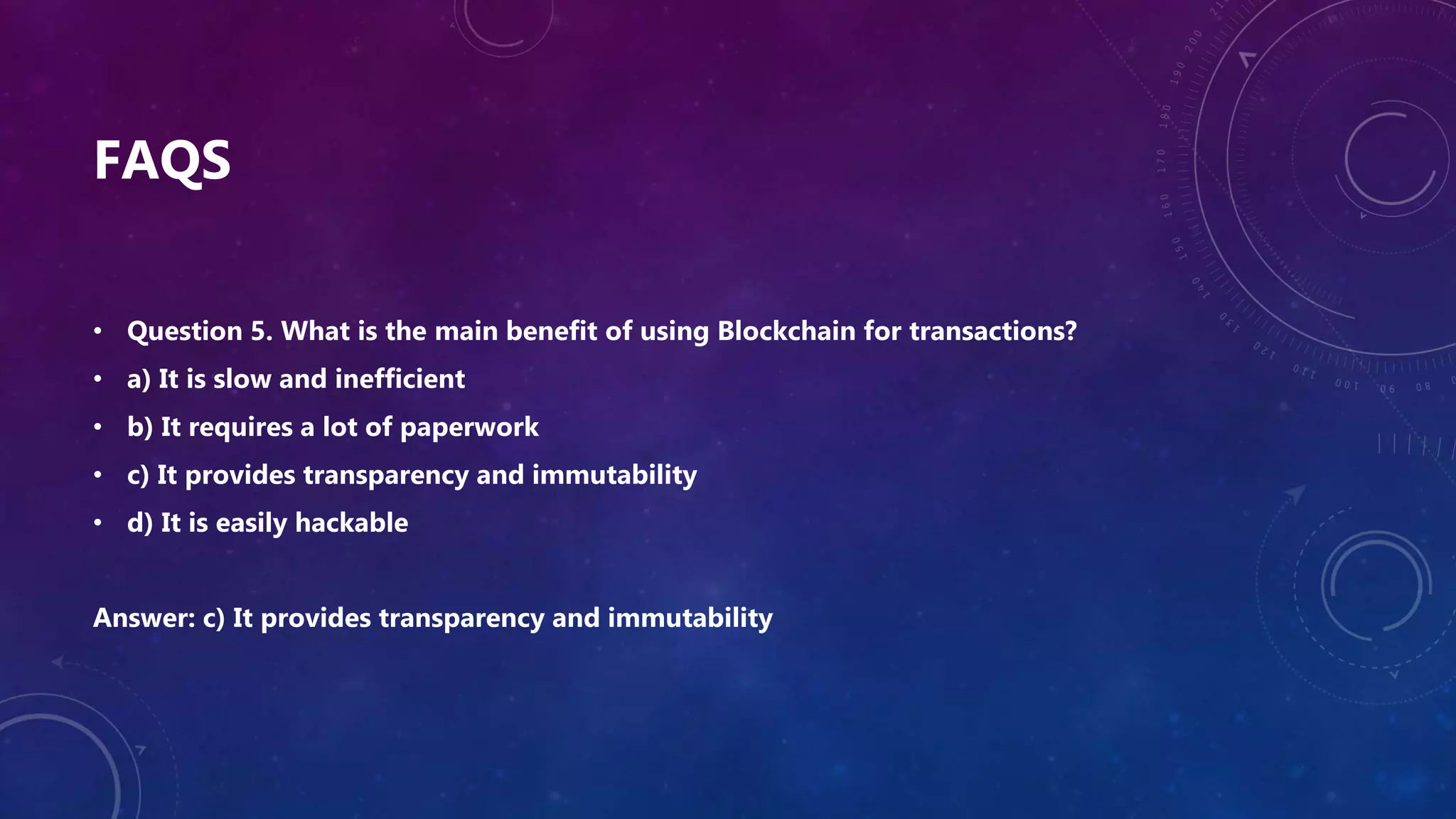 FAQS
• Question 5. What is the main benefit of using Blockchain for transactions?
• a) It is slow and inefficient
• b) It requires a lot of paperwork
• c) It provides transparency and immutability
• d) It is easily hackable
Answer: c) It provides transparency and immutability
 