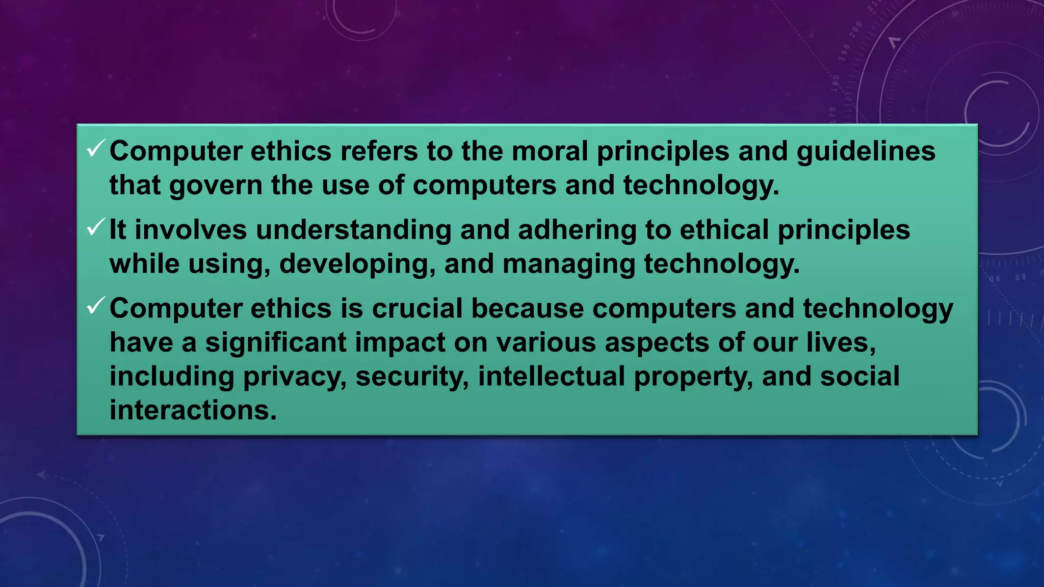 Computer ethics refers to the moral principles and guidelines
that govern the use of computers and technology.
It involves understanding and adhering to ethical principles
while using, developing, and managing technology.
Computer ethics is crucial because computers and technology
have a significant impact on various aspects of our lives,
including privacy, security, intellectual property, and social
interactions.
 