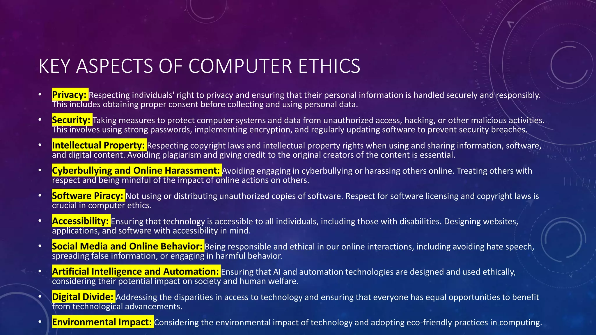 KEY ASPECTS OF COMPUTER ETHICS
• Privacy: Respecting individuals' right to privacy and ensuring that their personal information is handled securely and responsibly.
This includes obtaining proper consent before collecting and using personal data.
• Security: Taking measures to protect computer systems and data from unauthorized access, hacking, or other malicious activities.
This involves using strong passwords, implementing encryption, and regularly updating software to prevent security breaches.
• Intellectual Property: Respecting copyright laws and intellectual property rights when using and sharing information, software,
and digital content. Avoiding plagiarism and giving credit to the original creators of the content is essential.
• Cyberbullying and Online Harassment: Avoiding engaging in cyberbullying or harassing others online. Treating others with
respect and being mindful of the impact of online actions on others.
• Software Piracy: Not using or distributing unauthorized copies of software. Respect for software licensing and copyright laws is
crucial in computer ethics.
• Accessibility: Ensuring that technology is accessible to all individuals, including those with disabilities. Designing websites,
applications, and software with accessibility in mind.
• Social Media and Online Behavior: Being responsible and ethical in our online interactions, including avoiding hate speech,
spreading false information, or engaging in harmful behavior.
• Artificial Intelligence and Automation: Ensuring that AI and automation technologies are designed and used ethically,
considering their potential impact on society and human welfare.
• Digital Divide: Addressing the disparities in access to technology and ensuring that everyone has equal opportunities to benefit
from technological advancements.
• Environmental Impact: Considering the environmental impact of technology and adopting eco-friendly practices in computing.
 