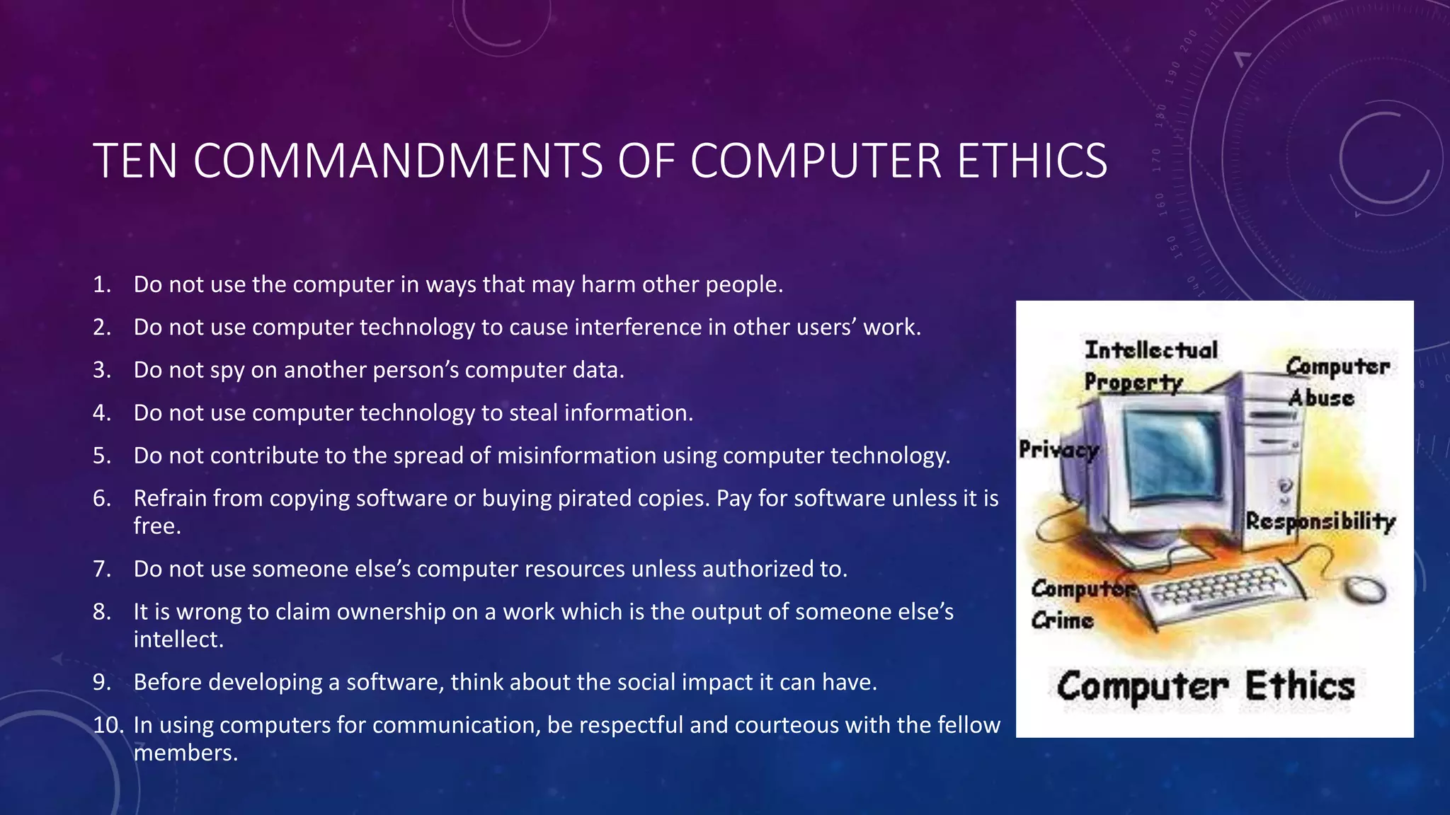 TEN COMMANDMENTS OF COMPUTER ETHICS
1. Do not use the computer in ways that may harm other people.
2. Do not use computer technology to cause interference in other users’ work.
3. Do not spy on another person’s computer data.
4. Do not use computer technology to steal information.
5. Do not contribute to the spread of misinformation using computer technology.
6. Refrain from copying software or buying pirated copies. Pay for software unless it is
free.
7. Do not use someone else’s computer resources unless authorized to.
8. It is wrong to claim ownership on a work which is the output of someone else’s
intellect.
9. Before developing a software, think about the social impact it can have.
10. In using computers for communication, be respectful and courteous with the fellow
members.
 