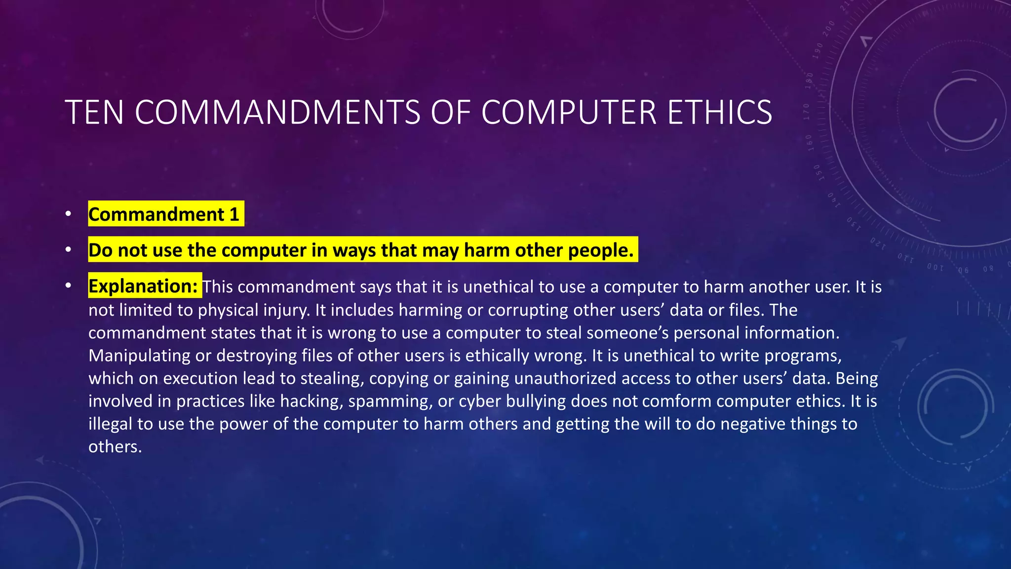 TEN COMMANDMENTS OF COMPUTER ETHICS
• Commandment 1
• Do not use the computer in ways that may harm other people.
• Explanation: This commandment says that it is unethical to use a computer to harm another user. It is
not limited to physical injury. It includes harming or corrupting other users’ data or files. The
commandment states that it is wrong to use a computer to steal someone’s personal information.
Manipulating or destroying files of other users is ethically wrong. It is unethical to write programs,
which on execution lead to stealing, copying or gaining unauthorized access to other users’ data. Being
involved in practices like hacking, spamming, or cyber bullying does not comform computer ethics. It is
illegal to use the power of the computer to harm others and getting the will to do negative things to
others.
 
