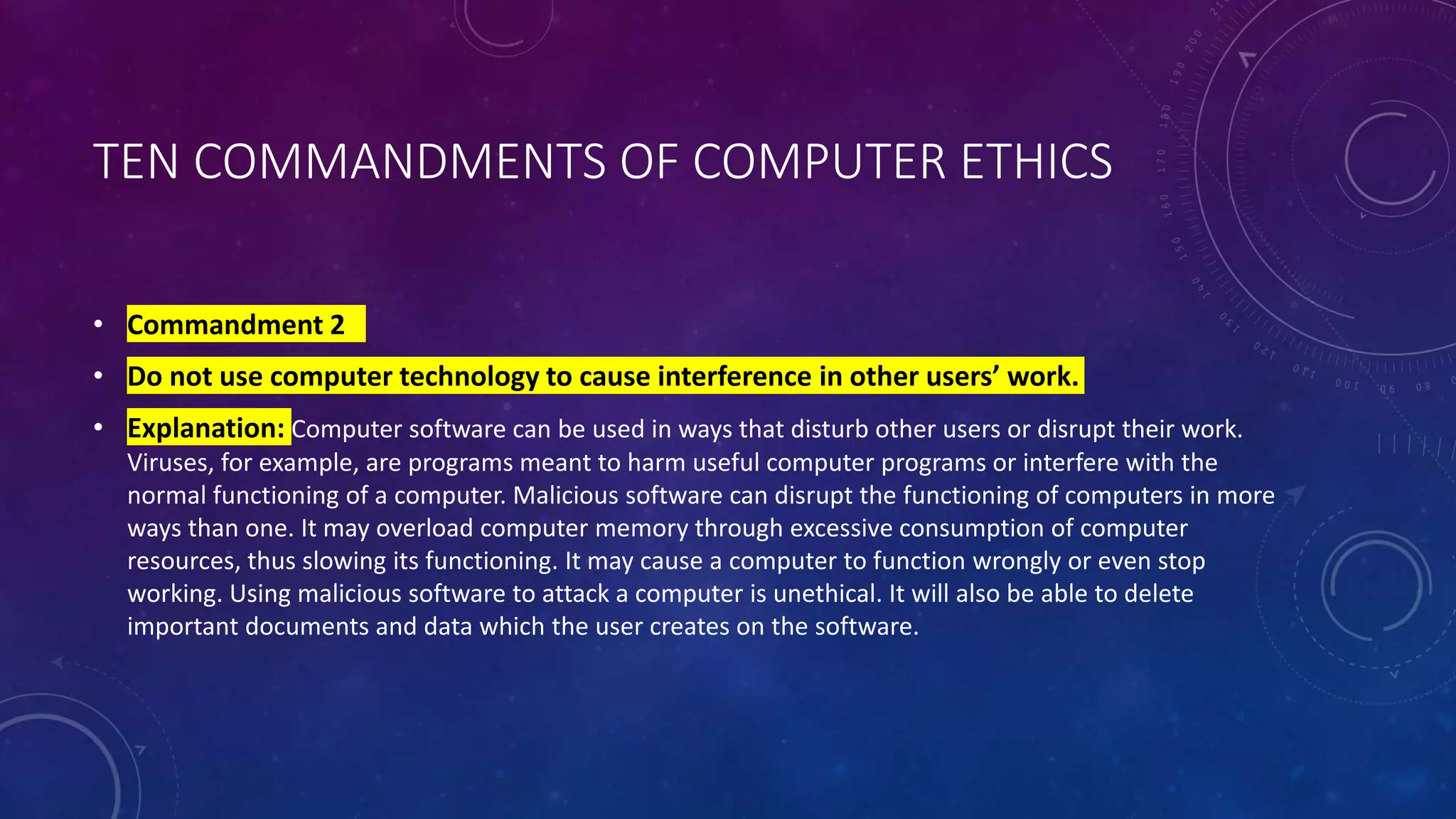 TEN COMMANDMENTS OF COMPUTER ETHICS
• Commandment 2
• Do not use computer technology to cause interference in other users’ work.
• Explanation: Computer software can be used in ways that disturb other users or disrupt their work.
Viruses, for example, are programs meant to harm useful computer programs or interfere with the
normal functioning of a computer. Malicious software can disrupt the functioning of computers in more
ways than one. It may overload computer memory through excessive consumption of computer
resources, thus slowing its functioning. It may cause a computer to function wrongly or even stop
working. Using malicious software to attack a computer is unethical. It will also be able to delete
important documents and data which the user creates on the software.
 
