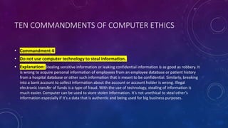 TEN COMMANDMENTS OF COMPUTER ETHICS
• Commandment 4
• Do not use computer technology to steal information.
• Explanation: Stealing sensitive information or leaking confidential information is as good as robbery. It
is wrong to acquire personal information of employees from an employee database or patient history
from a hospital database or other such information that is meant to be confidential. Similarly, breaking
into a bank account to collect information about the account or account holder is wrong. Illegal
electronic transfer of funds is a type of fraud. With the use of technology, stealing of information is
much easier. Computer can be used to store stolen information. It’s not unethical to steal other’s
information especially if it’s a data that is authentic and being used for big business purposes.
 