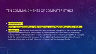 TEN COMMANDMENTS OF COMPUTER ETHICS
• Commandment 6
• Refrain from copying software or buying pirated copies. Pay for software unless it is free.
• Explanation: Like any other artistic or literary work, software is copyrighted. A piece of code is the
original work of the individual who created it. It is copyrighted in his name. In case of a developer
writing software for the organization he works for, the organization holds the copyright for it. Copyright
holds the true unless its creator announce if is not. Obtaining illegal copies of copyright software is
unethical. It is not easy to do such things and in the end it will just be copied illegally.
 