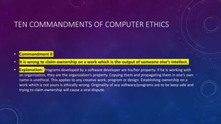 TEN COMMANDMENTS OF COMPUTER ETHICS
• Commandment 8
• It is wrong to claim ownership on a work which is the output of someone else’s intellect.
• Explanation: Programs developed by a software developer are his/her property. If he is working with
an organization, they are the organization’s property. Copying them and propagating them in one’s own
name is unethical. This applies to any creative work, program or design. Establishing ownership on a
work which is not yours is ethically wrong. Originality of any software/programs are to be keep safe and
trying to claim ownership will cause a viral dispute.
 