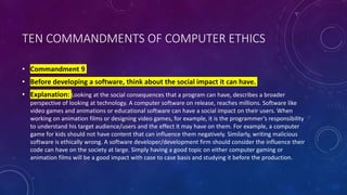 TEN COMMANDMENTS OF COMPUTER ETHICS
• Commandment 9
• Before developing a software, think about the social impact it can have.
• Explanation: Looking at the social consequences that a program can have, describes a broader
perspective of looking at technology. A computer software on release, reaches millions. Software like
video games and animations or educational software can have a social impact on their users. When
working on animation films or designing video games, for example, it is the programmer’s responsibility
to understand his target audience/users and the effect it may have on them. For example, a computer
game for kids should not have content that can influence them negatively. Similarly, writing malicious
software is ethically wrong. A software developer/development firm should consider the influence their
code can have on the society at large. Simply having a good topic on either computer gaming or
animation films will be a good impact with case to case basis and studying it before the production.
 