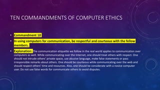 TEN COMMANDMENTS OF COMPUTER ETHICS
• Commandment 10
• In using computers for communication, be respectful and courteous with the fellow
members.
• Explanation: The communication etiquette we follow in the real world applies to communication over
computers as well. While communicating over the Internet, one should treat others with respect. One
should not intrude others’ private space, use abusive language, make false statements or pass
irresponsible remarks about others. One should be courteous while communicating over the web and
should respect others’ time and resources. Also, one should be considerate with a novice computer
user. Do not use false words for communicate others to avoid disputes.
 