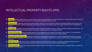 INTELLECTUAL PROPERTY RIGHTS (IPR)
1. Patents: Patents protect inventions, which are new and non-obvious solutions to technical problems. They grant the inventor exclusive
rights to make, use, and sell the invention for a limited period (usually 20 years) in India.
2. Trademarks:Trademarks protect brand names, logos, symbols, and other distinctive signs that distinguish goods and services of one
business from another. Trademark registration grants exclusive rights and prevents others from using a similar mark for similar goods or
services.
3. Copyrights:Copyrights protect original literary, artistic, musical, and dramatic works, as well as computer software and databases. The
owner of a copyright has the exclusive right to reproduce, distribute, perform, and display the work.
4. Industrial Designs: Industrial designs protect the visual appearance of a product, including its shape, pattern, or ornamentation.
Registration of an industrial design gives the owner exclusive rights to prevent others from using the design.
5. Geographical Indications: Geographical indications protect goods originating from a specific geographical location that possess
certain qualities, reputation, or characteristics attributable to that location. Registration prevents unauthorized use of the geographical
indication.
6. Trade Secrets: Trade secrets refer to confidential business information that provides a competitive advantage. Unlike patents or
copyrights, trade secrets are not publicly disclosed. They are protected as long as they are kept confidential.
7. Plant Varieties: Plant variety protection grants exclusive rights to the breeder of a new plant variety to produce, sell, and market that
variety for a limited period.
 