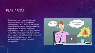 PLAGIARISM
• Plagiarism is not a type of intellectual
property; rather, it is an act of using
someone else's work, ideas, or intellectual
property without giving them proper credit
or permission. It involves presenting
someone else's work as one's own, whether
it is written content, artwork, music, or any
other creative work. Plagiarism is considered
unethical and is subject to legal
consequences in cases of copyright
infringement.
 