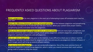 FREQUENTLY ASKED QUESTIONS ABOUT PLAGIARISM
• What is plagiarism? At its root, plagiarism is the overt act of attempting to pass off someone else’s work as
your own.
• What’s the difference between plagiarism and paraphrasing? The line between plagiarism and paraphrasing
is very thin. It all depends on if and how you cite your sources. When your content lacks proper citation,
paraphrasing quickly and easily turns into plagiarism.
• What are the common types of plagiarism seen in content writing? There are many types of plagiarism, but
the most commonly seen in content writing include global plagiarism, verbatim plagiarism, paraphrasing
plagiarism, patchwork plagiarism, and self-plagiarism.
• How can I detect plagiarism? While prior to the Internet, it was difficult to check your or others’ work for
plagiarism, now you can easily check for plagiarism with free and easy-to-use plagiarism checker software. A
quick Google search will bring up several software options.
• Can you accidentally plagiarize? Yes, you can accidentally plagiarize. One of the most common forms of
accidental plagiarism is paraphrasing plagiarism, which is when you reword someone else’s work without
giving credit or properly citing the source.
 