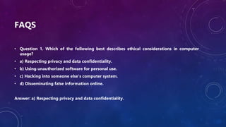 FAQS
• Question 1. Which of the following best describes ethical considerations in computer
usage?
• a) Respecting privacy and data confidentiality.
• b) Using unauthorized software for personal use.
• c) Hacking into someone else's computer system.
• d) Disseminating false information online.
Answer: a) Respecting privacy and data confidentiality.
 