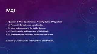 FAQS
• Question 2. What do Intellectual Property Rights (IPR) protect?
• a) Personal information on social media.
• b) Ideas and concepts in the public domain.
• c) Creative works and inventions of individuals.
• d) Internet service provider's network infrastructure.
Answer: c) Creative works and inventions of individuals.
 