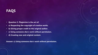FAQS
• Question 3. Plagiarism is the act of:
• a) Respecting the copyright of creative works.
• b) Giving proper credit to the original author.
• c) Using someone else's work without permission.
• d) Creating new and original content.
Answer: c) Using someone else's work without permission.
 