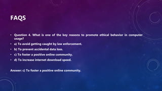 FAQS
• Question 4. What is one of the key reasons to promote ethical behavior in computer
usage?
• a) To avoid getting caught by law enforcement.
• b) To prevent accidental data loss.
• c) To foster a positive online community.
• d) To increase internet download speed.
Answer: c) To foster a positive online community.
 