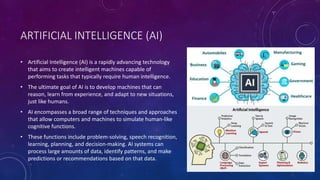 ARTIFICIAL INTELLIGENCE (AI)
• Artificial Intelligence (AI) is a rapidly advancing technology
that aims to create intelligent machines capable of
performing tasks that typically require human intelligence.
• The ultimate goal of AI is to develop machines that can
reason, learn from experience, and adapt to new situations,
just like humans.
• AI encompasses a broad range of techniques and approaches
that allow computers and machines to simulate human-like
cognitive functions.
• These functions include problem-solving, speech recognition,
learning, planning, and decision-making. AI systems can
process large amounts of data, identify patterns, and make
predictions or recommendations based on that data.
 
