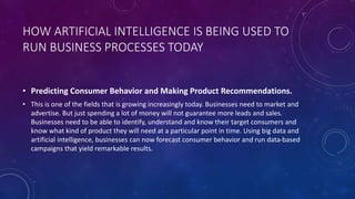 HOW ARTIFICIAL INTELLIGENCE IS BEING USED TO
RUN BUSINESS PROCESSES TODAY
• Predicting Consumer Behavior and Making Product Recommendations.
• This is one of the fields that is growing increasingly today. Businesses need to market and
advertise. But just spending a lot of money will not guarantee more leads and sales.
Businesses need to be able to identify, understand and know their target consumers and
know what kind of product they will need at a particular point in time. Using big data and
artificial intelligence, businesses can now forecast consumer behavior and run data-based
campaigns that yield remarkable results.
 