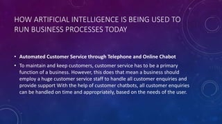HOW ARTIFICIAL INTELLIGENCE IS BEING USED TO
RUN BUSINESS PROCESSES TODAY
• Automated Customer Service through Telephone and Online Chabot
• To maintain and keep customers, customer service has to be a primary
function of a business. However, this does that mean a business should
employ a huge customer service staff to handle all customer enquiries and
provide support With the help of customer chatbots, all customer enquiries
can be handled on time and appropriately, based on the needs of the user.
 