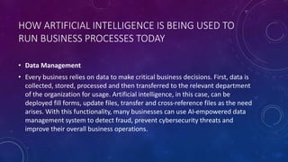 HOW ARTIFICIAL INTELLIGENCE IS BEING USED TO
RUN BUSINESS PROCESSES TODAY
• Data Management
• Every business relies on data to make critical business decisions. First, data is
collected, stored, processed and then transferred to the relevant department
of the organization for usage. Artificial intelligence, in this case, can be
deployed fill forms, update files, transfer and cross-reference files as the need
arises. With this functionality, many businesses can use AI-empowered data
management system to detect fraud, prevent cybersecurity threats and
improve their overall business operations.
 