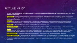 FEATURES OF IOT
• The most important features of IoT on which it works are connectivity, analyzing, integrating, active engagement, and many more. Some
of them are listed below:
• Connectivity: Connectivity refers to establish a proper connection between all the things of IoT to IoT platform it may be server or cloud.
After connecting the IoT devices, it needs a high speed messaging between the devices and cloud to enable reliable, secure and bi-
directional communication.
• Analyzing: After connecting all the relevant things, it comes to real-time analyzing the data collected and use them to build effective
business intelligence. If we have a good insight into data gathered from all these things, then we call our system has a smart system.
• Integrating: IoT integrating the various models to improve the user experience as well.
• Artificial Intelligence: IoT makes things smart and enhances life through the use of data. For example, if we have a coffee machine whose
beans have going to end, then the coffee machine itself order the coffee beans of your choice from the retailer.
• Sensing: The sensor devices used in IoT technologies detect and measure any change in the environment and report on their status. IoT
technology brings passive networks to active networks. Without sensors, there could not hold an effective or true IoT environment.
• Active Engagement: IoT makes the connected technology, product, or services to active engagement between each other.
• Endpoint Management: It is important to be the endpoint management of all the IoT system otherwise, it makes the complete failure of the
system. For example, if a coffee machine itself order the coffee beans when it goes to end but what happens when it orders the beans from
a retailer and we are not present at home for a few days, it leads to the failure of the IoT system. So, there must be a need for endpoint
management.
 