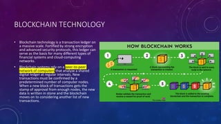 BLOCKCHAIN TECHNOLOGY
• Blockchain technology is a transaction ledger on
a massive scale. Fortified by strong encryption
and advanced security protocols, this ledger can
serve as the basis for many different types of
financial systems and cloud-computing
networks.
• Blockchain systems rely on a peer-to-peer
network of computers that analyze a shared
digital ledger at regular intervals. New
transactions must be confirmed by a
predetermined number of computer nodes.
When a new block of transactions gets the
stamp of approval from enough nodes, the new
data is written in stone and the blockchain
moves on to considering another list of new
transactions.
 