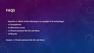 FAQS
• Question 2. Which of the following is an example of AI technology?
• a) Smartphones
• b) Microwave ovens
• c) Virtual assistants like Siri and Alexa
• d) Bicycles
Answer: c) Virtual assistants like Siri and Alexa
 