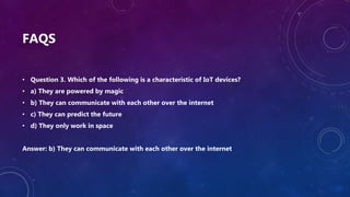 FAQS
• Question 3. Which of the following is a characteristic of IoT devices?
• a) They are powered by magic
• b) They can communicate with each other over the internet
• c) They can predict the future
• d) They only work in space
Answer: b) They can communicate with each other over the internet
 