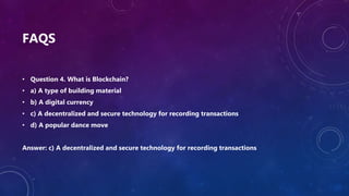 FAQS
• Question 4. What is Blockchain?
• a) A type of building material
• b) A digital currency
• c) A decentralized and secure technology for recording transactions
• d) A popular dance move
Answer: c) A decentralized and secure technology for recording transactions
 