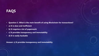 FAQS
• Question 5. What is the main benefit of using Blockchain for transactions?
• a) It is slow and inefficient
• b) It requires a lot of paperwork
• c) It provides transparency and immutability
• d) It is easily hackable
Answer: c) It provides transparency and immutability
 