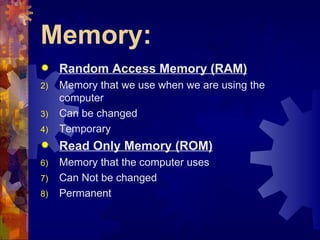 Memory:
    Random Access Memory (RAM)
2)   Memory that we use when we are using the
     computer
3)   Can be changed
4)   Temporary
    Read Only Memory (ROM)
6)   Memory that the computer uses
7)   Can Not be changed
8)   Permanent
 