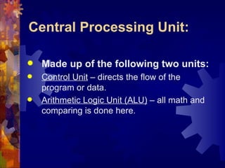 Central Processing Unit:

   Made up of the following two units:
   Control Unit – directs the flow of the
    program or data.
   Arithmetic Logic Unit (ALU) – all math and
    comparing is done here.
 
