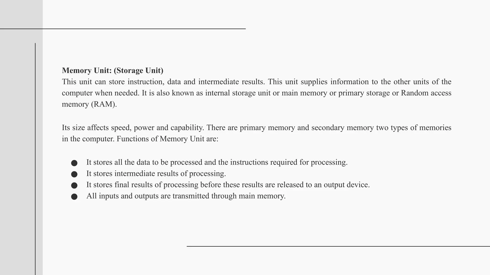 Memory Unit: (Storage Unit)
This unit can store instruction, data and intermediate results. This unit supplies information to the other units of the
computer when needed. It is also known as internal storage unit or main memory or primary storage or Random access
memory (RAM).
Its size affects speed, power and capability. There are primary memory and secondary memory two types of memories
in the computer. Functions of Memory Unit are:
● It stores all the data to be processed and the instructions required for processing.
● It stores intermediate results of processing.
● It stores final results of processing before these results are released to an output device.
● All inputs and outputs are transmitted through main memory.
 