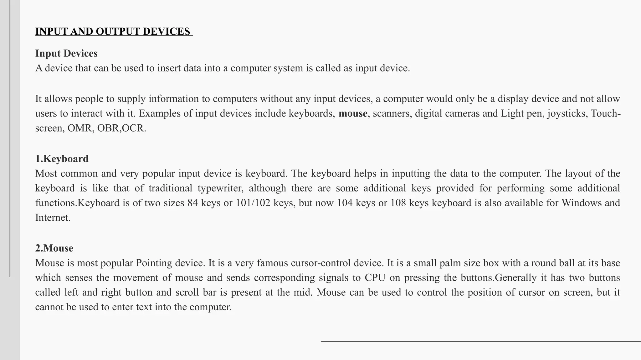 INPUT AND OUTPUT DEVICES
Input Devices
A device that can be used to insert data into a computer system is called as input device.
It allows people to supply information to computers without any input devices, a computer would only be a display device and not allow
users to interact with it. Examples of input devices include keyboards, mouse, scanners, digital cameras and Light pen, joysticks, Touch-
screen, OMR, OBR,OCR.
1.Keyboard
Most common and very popular input device is keyboard. The keyboard helps in inputting the data to the computer. The layout of the
keyboard is like that of traditional typewriter, although there are some additional keys provided for performing some additional
functions.Keyboard is of two sizes 84 keys or 101/102 keys, but now 104 keys or 108 keys keyboard is also available for Windows and
Internet.
2.Mouse
Mouse is most popular Pointing device. It is a very famous cursor-control device. It is a small palm size box with a round ball at its base
which senses the movement of mouse and sends corresponding signals to CPU on pressing the buttons.Generally it has two buttons
called left and right button and scroll bar is present at the mid. Mouse can be used to control the position of cursor on screen, but it
cannot be used to enter text into the computer.
 