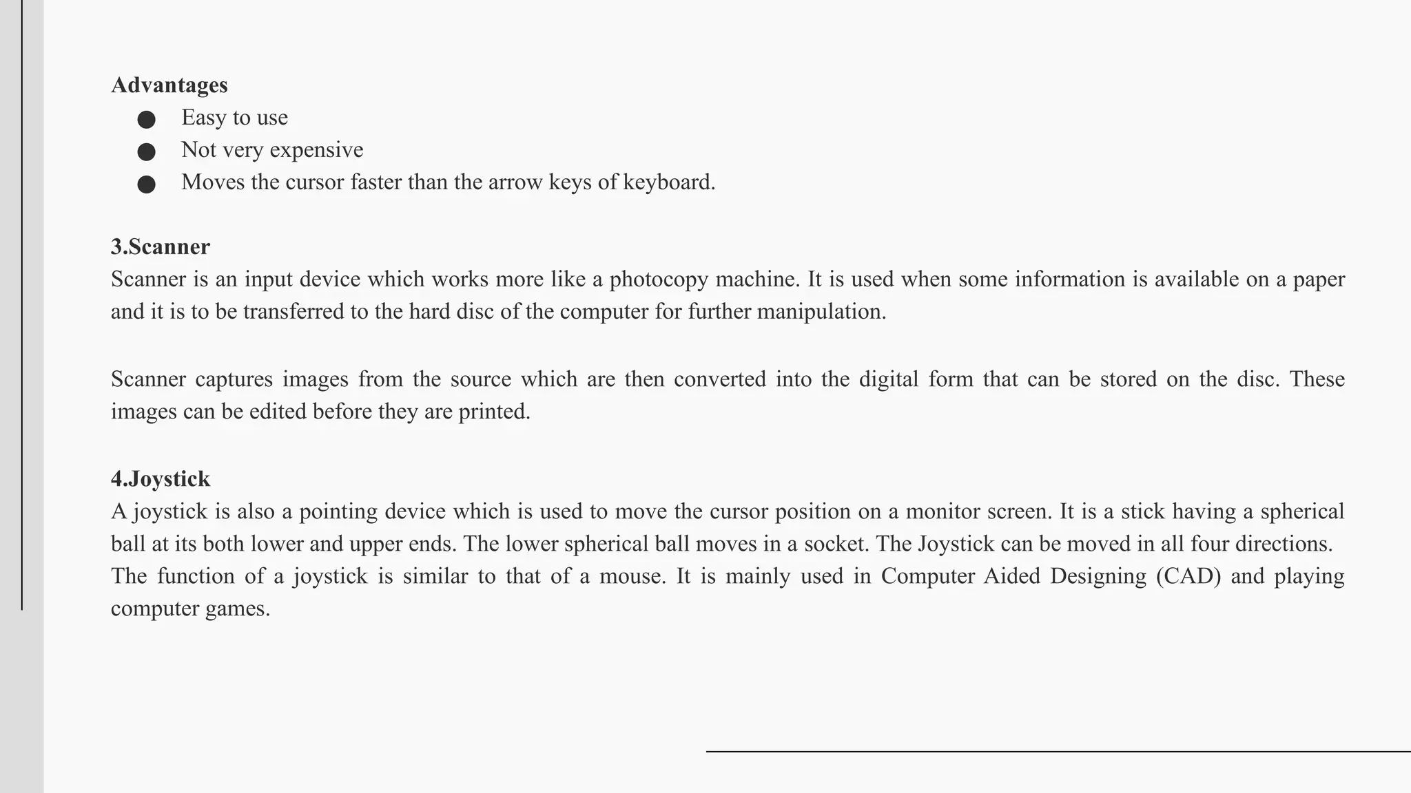 Advantages
● Easy to use
● Not very expensive
● Moves the cursor faster than the arrow keys of keyboard.
3.Scanner
Scanner is an input device which works more like a photocopy machine. It is used when some information is available on a paper
and it is to be transferred to the hard disc of the computer for further manipulation.
Scanner captures images from the source which are then converted into the digital form that can be stored on the disc. These
images can be edited before they are printed.
4.Joystick
A joystick is also a pointing device which is used to move the cursor position on a monitor screen. It is a stick having a spherical
ball at its both lower and upper ends. The lower spherical ball moves in a socket. The Joystick can be moved in all four directions.
The function of a joystick is similar to that of a mouse. It is mainly used in Computer Aided Designing (CAD) and playing
computer games.
 