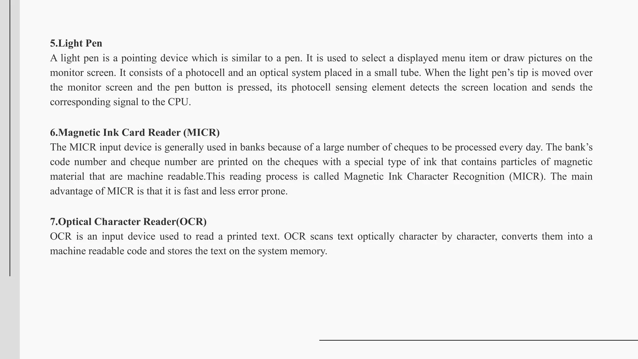 5.Light Pen
A light pen is a pointing device which is similar to a pen. It is used to select a displayed menu item or draw pictures on the
monitor screen. It consists of a photocell and an optical system placed in a small tube. When the light pen’s tip is moved over
the monitor screen and the pen button is pressed, its photocell sensing element detects the screen location and sends the
corresponding signal to the CPU.
6.Magnetic Ink Card Reader (MICR)
The MICR input device is generally used in banks because of a large number of cheques to be processed every day. The bank’s
code number and cheque number are printed on the cheques with a special type of ink that contains particles of magnetic
material that are machine readable.This reading process is called Magnetic Ink Character Recognition (MICR). The main
advantage of MICR is that it is fast and less error prone.
7.Optical Character Reader(OCR)
OCR is an input device used to read a printed text. OCR scans text optically character by character, converts them into a
machine readable code and stores the text on the system memory.
 