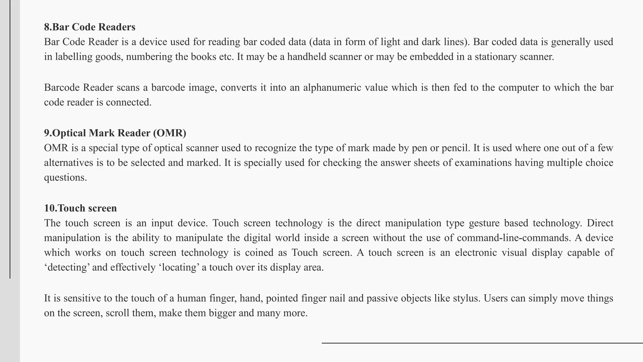 8.Bar Code Readers
Bar Code Reader is a device used for reading bar coded data (data in form of light and dark lines). Bar coded data is generally used
in labelling goods, numbering the books etc. It may be a handheld scanner or may be embedded in a stationary scanner.
Barcode Reader scans a barcode image, converts it into an alphanumeric value which is then fed to the computer to which the bar
code reader is connected.
9.Optical Mark Reader (OMR)
OMR is a special type of optical scanner used to recognize the type of mark made by pen or pencil. It is used where one out of a few
alternatives is to be selected and marked. It is specially used for checking the answer sheets of examinations having multiple choice
questions.
10.Touch screen
The touch screen is an input device. Touch screen technology is the direct manipulation type gesture based technology. Direct
manipulation is the ability to manipulate the digital world inside a screen without the use of command-line-commands. A device
which works on touch screen technology is coined as Touch screen. A touch screen is an electronic visual display capable of
‘detecting’ and effectively ‘locating’ a touch over its display area.
It is sensitive to the touch of a human finger, hand, pointed finger nail and passive objects like stylus. Users can simply move things
on the screen, scroll them, make them bigger and many more.
 