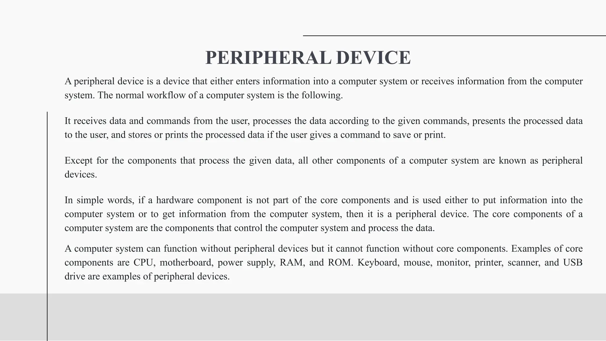 PERIPHERAL DEVICE
A peripheral device is a device that either enters information into a computer system or receives information from the computer
system. The normal workflow of a computer system is the following.
It receives data and commands from the user, processes the data according to the given commands, presents the processed data
to the user, and stores or prints the processed data if the user gives a command to save or print.
Except for the components that process the given data, all other components of a computer system are known as peripheral
devices.
In simple words, if a hardware component is not part of the core components and is used either to put information into the
computer system or to get information from the computer system, then it is a peripheral device. The core components of a
computer system are the components that control the computer system and process the data.
A computer system can function without peripheral devices but it cannot function without core components. Examples of core
components are CPU, motherboard, power supply, RAM, and ROM. Keyboard, mouse, monitor, printer, scanner, and USB
drive are examples of peripheral devices.
 