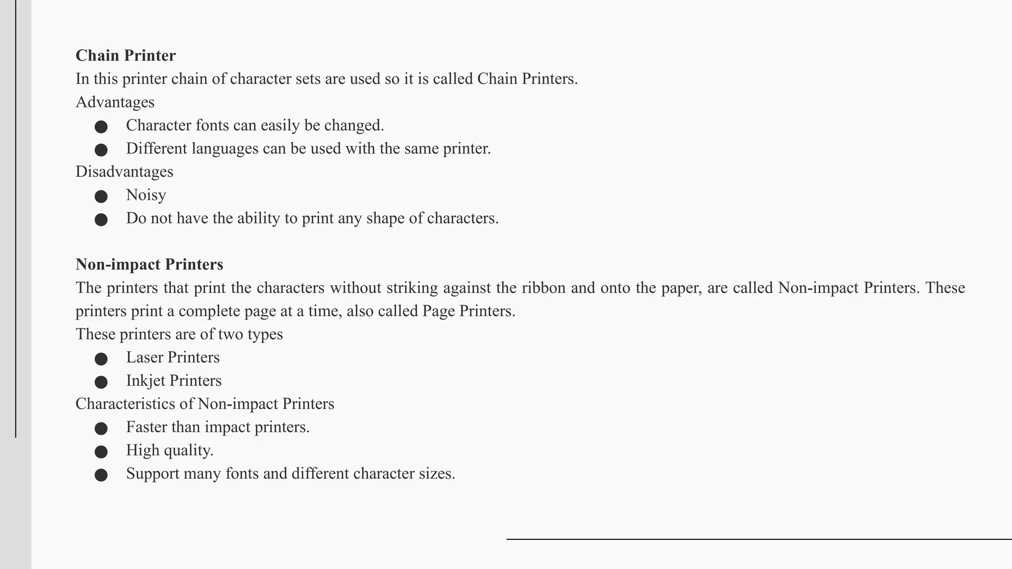 Chain Printer
In this printer chain of character sets are used so it is called Chain Printers.
Advantages
● Character fonts can easily be changed.
● Different languages can be used with the same printer.
Disadvantages
● Noisy
● Do not have the ability to print any shape of characters.
Non-impact Printers
The printers that print the characters without striking against the ribbon and onto the paper, are called Non-impact Printers. These
printers print a complete page at a time, also called Page Printers.
These printers are of two types
● Laser Printers
● Inkjet Printers
Characteristics of Non-impact Printers
● Faster than impact printers.
● High quality.
● Support many fonts and different character sizes.
 