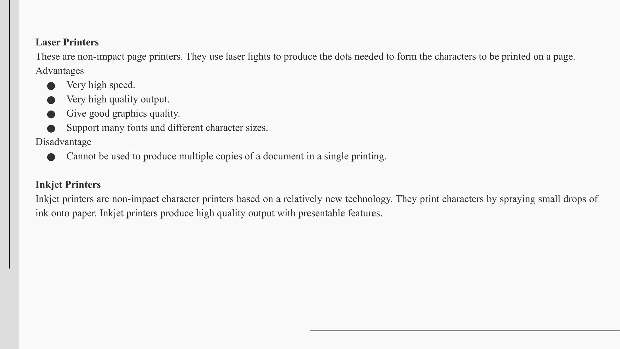 Laser Printers
These are non-impact page printers. They use laser lights to produce the dots needed to form the characters to be printed on a page.
Advantages
● Very high speed.
● Very high quality output.
● Give good graphics quality.
● Support many fonts and different character sizes.
Disadvantage
● Cannot be used to produce multiple copies of a document in a single printing.
Inkjet Printers
Inkjet printers are non-impact character printers based on a relatively new technology. They print characters by spraying small drops of
ink onto paper. Inkjet printers produce high quality output with presentable features.
 