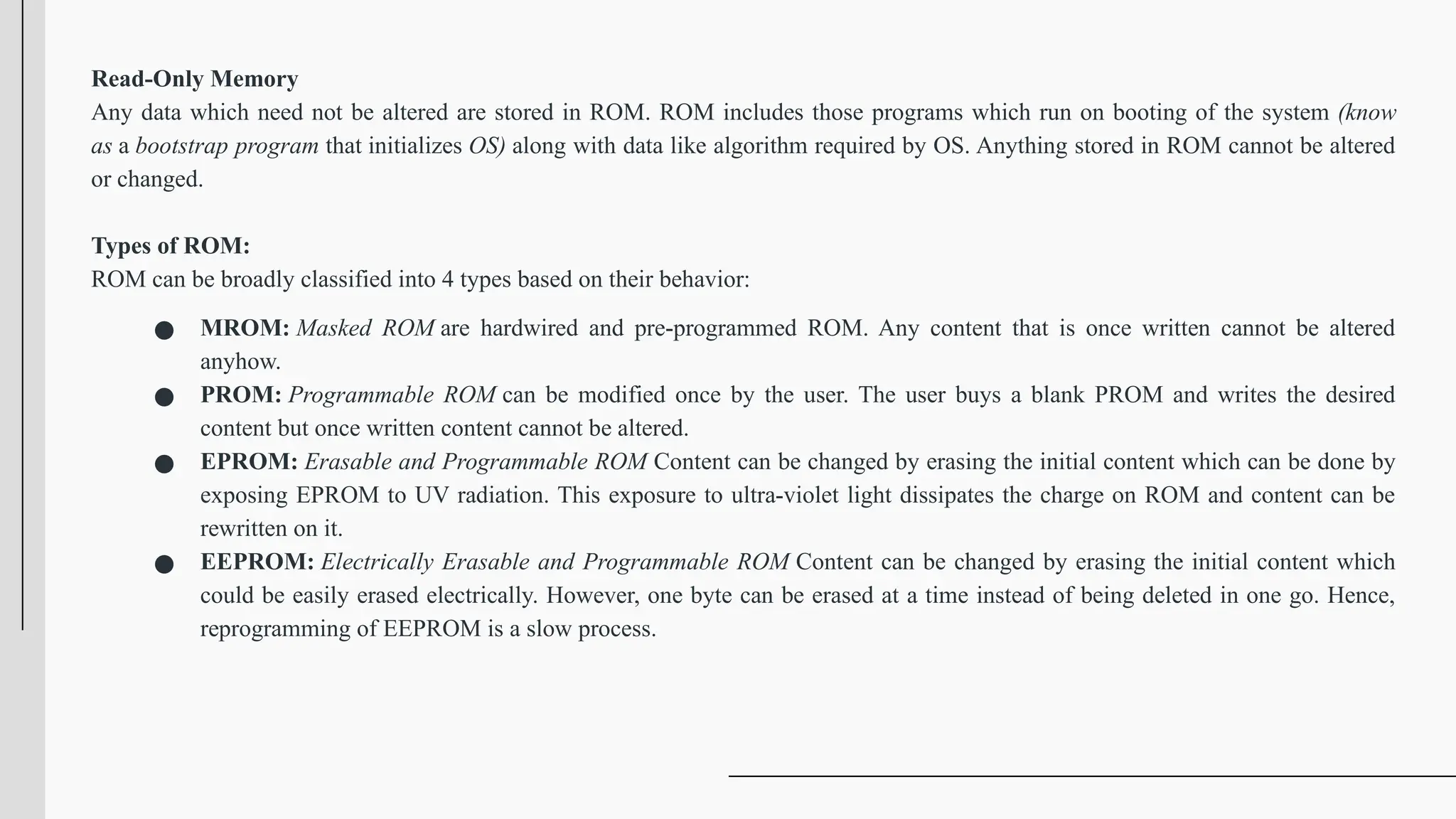 Read-Only Memory
Any data which need not be altered are stored in ROM. ROM includes those programs which run on booting of the system (know
as a bootstrap program that initializes OS) along with data like algorithm required by OS. Anything stored in ROM cannot be altered
or changed.
Types of ROM:
ROM can be broadly classified into 4 types based on their behavior:
● MROM: Masked ROM are hardwired and pre-programmed ROM. Any content that is once written cannot be altered
anyhow.
● PROM: Programmable ROM can be modified once by the user. The user buys a blank PROM and writes the desired
content but once written content cannot be altered.
● EPROM: Erasable and Programmable ROM Content can be changed by erasing the initial content which can be done by
exposing EPROM to UV radiation. This exposure to ultra-violet light dissipates the charge on ROM and content can be
rewritten on it.
● EEPROM: Electrically Erasable and Programmable ROM Content can be changed by erasing the initial content which
could be easily erased electrically. However, one byte can be erased at a time instead of being deleted in one go. Hence,
reprogramming of EEPROM is a slow process.
 