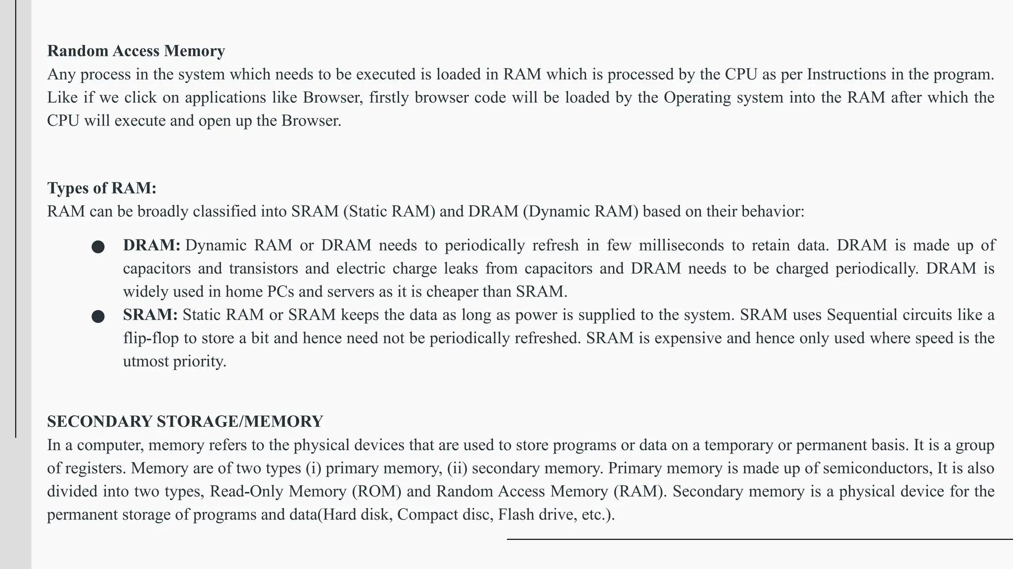 Random Access Memory
Any process in the system which needs to be executed is loaded in RAM which is processed by the CPU as per Instructions in the program.
Like if we click on applications like Browser, firstly browser code will be loaded by the Operating system into the RAM after which the
CPU will execute and open up the Browser.
Types of RAM:
RAM can be broadly classified into SRAM (Static RAM) and DRAM (Dynamic RAM) based on their behavior:
● DRAM: Dynamic RAM or DRAM needs to periodically refresh in few milliseconds to retain data. DRAM is made up of
capacitors and transistors and electric charge leaks from capacitors and DRAM needs to be charged periodically. DRAM is
widely used in home PCs and servers as it is cheaper than SRAM.
● SRAM: Static RAM or SRAM keeps the data as long as power is supplied to the system. SRAM uses Sequential circuits like a
flip-flop to store a bit and hence need not be periodically refreshed. SRAM is expensive and hence only used where speed is the
utmost priority.
SECONDARY STORAGE/MEMORY
In a computer, memory refers to the physical devices that are used to store programs or data on a temporary or permanent basis. It is a group
of registers. Memory are of two types (i) primary memory, (ii) secondary memory. Primary memory is made up of semiconductors, It is also
divided into two types, Read-Only Memory (ROM) and Random Access Memory (RAM). Secondary memory is a physical device for the
permanent storage of programs and data(Hard disk, Compact disc, Flash drive, etc.).
 