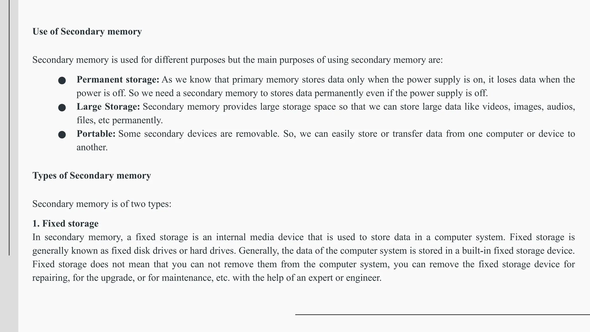 Use of Secondary memory
Secondary memory is used for different purposes but the main purposes of using secondary memory are:
● Permanent storage: As we know that primary memory stores data only when the power supply is on, it loses data when the
power is off. So we need a secondary memory to stores data permanently even if the power supply is off.
● Large Storage: Secondary memory provides large storage space so that we can store large data like videos, images, audios,
files, etc permanently.
● Portable: Some secondary devices are removable. So, we can easily store or transfer data from one computer or device to
another.
Types of Secondary memory
Secondary memory is of two types:
1. Fixed storage
In secondary memory, a fixed storage is an internal media device that is used to store data in a computer system. Fixed storage is
generally known as fixed disk drives or hard drives. Generally, the data of the computer system is stored in a built-in fixed storage device.
Fixed storage does not mean that you can not remove them from the computer system, you can remove the fixed storage device for
repairing, for the upgrade, or for maintenance, etc. with the help of an expert or engineer.
 