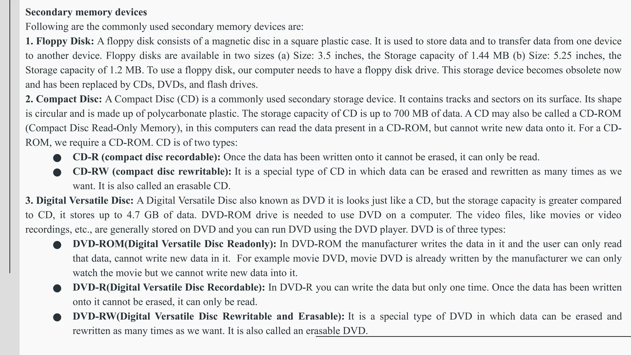 Secondary memory devices
Following are the commonly used secondary memory devices are:
1. Floppy Disk: A floppy disk consists of a magnetic disc in a square plastic case. It is used to store data and to transfer data from one device
to another device. Floppy disks are available in two sizes (a) Size: 3.5 inches, the Storage capacity of 1.44 MB (b) Size: 5.25 inches, the
Storage capacity of 1.2 MB. To use a floppy disk, our computer needs to have a floppy disk drive. This storage device becomes obsolete now
and has been replaced by CDs, DVDs, and flash drives.
2. Compact Disc: A Compact Disc (CD) is a commonly used secondary storage device. It contains tracks and sectors on its surface. Its shape
is circular and is made up of polycarbonate plastic. The storage capacity of CD is up to 700 MB of data. A CD may also be called a CD-ROM
(Compact Disc Read-Only Memory), in this computers can read the data present in a CD-ROM, but cannot write new data onto it. For a CD-
ROM, we require a CD-ROM. CD is of two types:
● CD-R (compact disc recordable): Once the data has been written onto it cannot be erased, it can only be read.
● CD-RW (compact disc rewritable): It is a special type of CD in which data can be erased and rewritten as many times as we
want. It is also called an erasable CD.
3. Digital Versatile Disc: A Digital Versatile Disc also known as DVD it is looks just like a CD, but the storage capacity is greater compared
to CD, it stores up to 4.7 GB of data. DVD-ROM drive is needed to use DVD on a computer. The video files, like movies or video
recordings, etc., are generally stored on DVD and you can run DVD using the DVD player. DVD is of three types:
● DVD-ROM(Digital Versatile Disc Readonly): In DVD-ROM the manufacturer writes the data in it and the user can only read
that data, cannot write new data in it. For example movie DVD, movie DVD is already written by the manufacturer we can only
watch the movie but we cannot write new data into it.
● DVD-R(Digital Versatile Disc Recordable): In DVD-R you can write the data but only one time. Once the data has been written
onto it cannot be erased, it can only be read.
● DVD-RW(Digital Versatile Disc Rewritable and Erasable): It is a special type of DVD in which data can be erased and
rewritten as many times as we want. It is also called an erasable DVD.
 