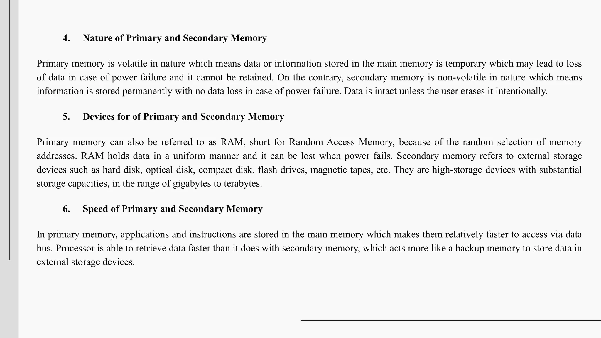 4. Nature of Primary and Secondary Memory
Primary memory is volatile in nature which means data or information stored in the main memory is temporary which may lead to loss
of data in case of power failure and it cannot be retained. On the contrary, secondary memory is non-volatile in nature which means
information is stored permanently with no data loss in case of power failure. Data is intact unless the user erases it intentionally.
5. Devices for of Primary and Secondary Memory
Primary memory can also be referred to as RAM, short for Random Access Memory, because of the random selection of memory
addresses. RAM holds data in a uniform manner and it can be lost when power fails. Secondary memory refers to external storage
devices such as hard disk, optical disk, compact disk, flash drives, magnetic tapes, etc. They are high-storage devices with substantial
storage capacities, in the range of gigabytes to terabytes.
6. Speed of Primary and Secondary Memory
In primary memory, applications and instructions are stored in the main memory which makes them relatively faster to access via data
bus. Processor is able to retrieve data faster than it does with secondary memory, which acts more like a backup memory to store data in
external storage devices.
 