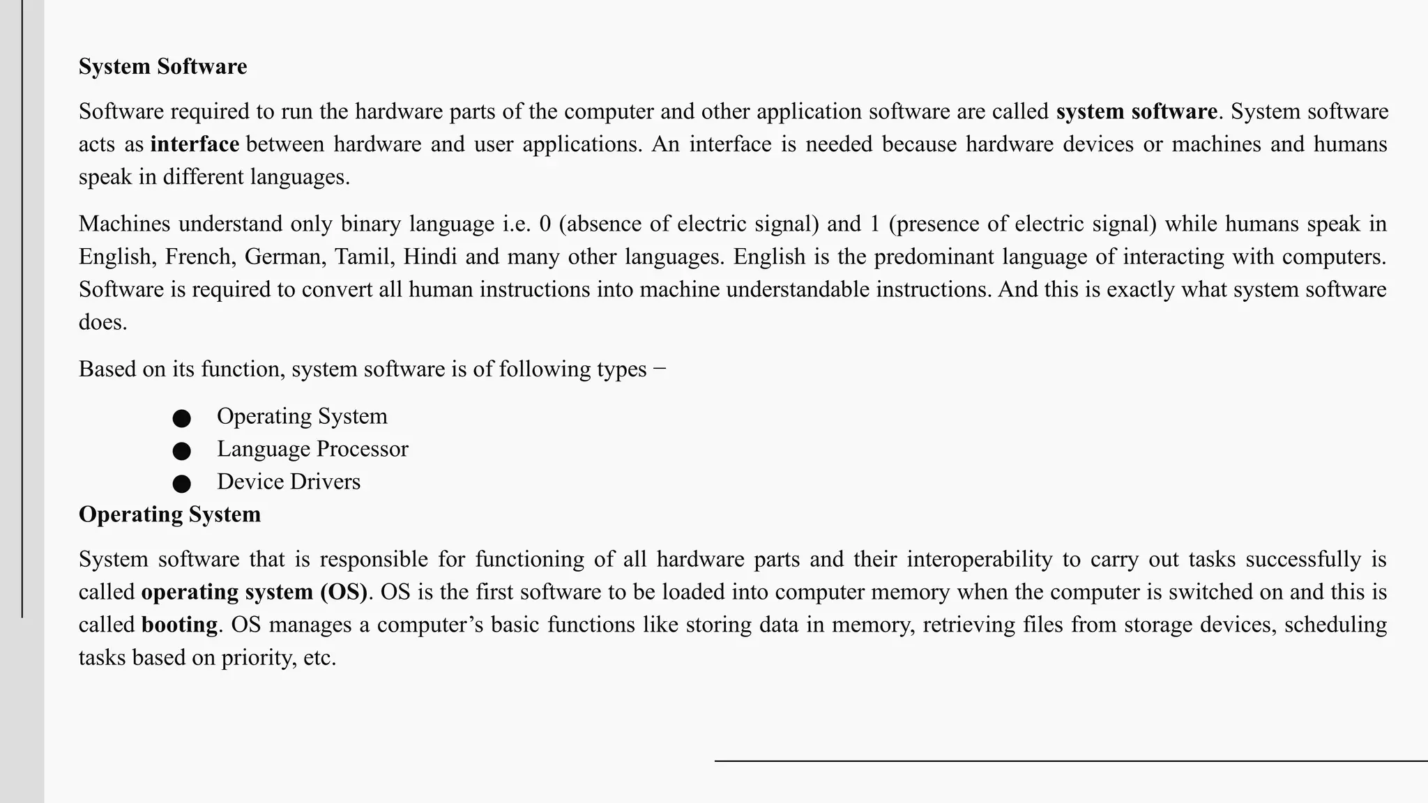 System Software
Software required to run the hardware parts of the computer and other application software are called system software. System software
acts as interface between hardware and user applications. An interface is needed because hardware devices or machines and humans
speak in different languages.
Machines understand only binary language i.e. 0 (absence of electric signal) and 1 (presence of electric signal) while humans speak in
English, French, German, Tamil, Hindi and many other languages. English is the predominant language of interacting with computers.
Software is required to convert all human instructions into machine understandable instructions. And this is exactly what system software
does.
Based on its function, system software is of following types −
● Operating System
● Language Processor
● Device Drivers
Operating System
System software that is responsible for functioning of all hardware parts and their interoperability to carry out tasks successfully is
called operating system (OS). OS is the first software to be loaded into computer memory when the computer is switched on and this is
called booting. OS manages a computer’s basic functions like storing data in memory, retrieving files from storage devices, scheduling
tasks based on priority, etc.
 