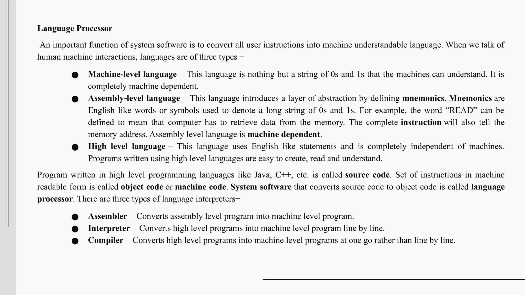 Language Processor
An important function of system software is to convert all user instructions into machine understandable language. When we talk of
human machine interactions, languages are of three types −
● Machine-level language − This language is nothing but a string of 0s and 1s that the machines can understand. It is
completely machine dependent.
● Assembly-level language − This language introduces a layer of abstraction by defining mnemonics. Mnemonics are
English like words or symbols used to denote a long string of 0s and 1s. For example, the word “READ” can be
defined to mean that computer has to retrieve data from the memory. The complete instruction will also tell the
memory address. Assembly level language is machine dependent.
● High level language − This language uses English like statements and is completely independent of machines.
Programs written using high level languages are easy to create, read and understand.
Program written in high level programming languages like Java, C++, etc. is called source code. Set of instructions in machine
readable form is called object code or machine code. System software that converts source code to object code is called language
processor. There are three types of language interpreters−
● Assembler − Converts assembly level program into machine level program.
● Interpreter − Converts high level programs into machine level program line by line.
● Compiler − Converts high level programs into machine level programs at one go rather than line by line.
 