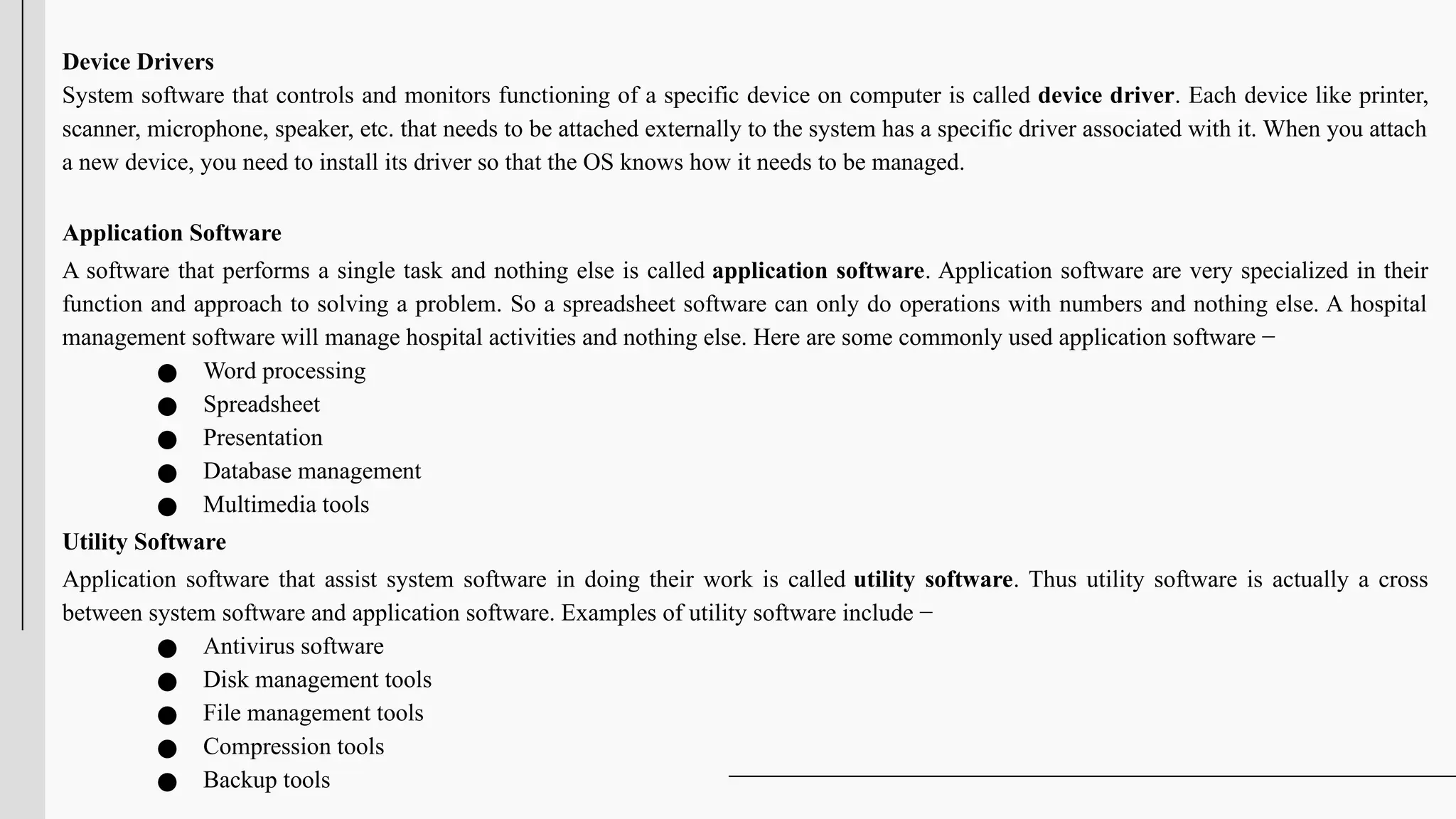 Device Drivers
System software that controls and monitors functioning of a specific device on computer is called device driver. Each device like printer,
scanner, microphone, speaker, etc. that needs to be attached externally to the system has a specific driver associated with it. When you attach
a new device, you need to install its driver so that the OS knows how it needs to be managed.
Application Software
A software that performs a single task and nothing else is called application software. Application software are very specialized in their
function and approach to solving a problem. So a spreadsheet software can only do operations with numbers and nothing else. A hospital
management software will manage hospital activities and nothing else. Here are some commonly used application software −
● Word processing
● Spreadsheet
● Presentation
● Database management
● Multimedia tools
Utility Software
Application software that assist system software in doing their work is called utility software. Thus utility software is actually a cross
between system software and application software. Examples of utility software include −
● Antivirus software
● Disk management tools
● File management tools
● Compression tools
● Backup tools
 