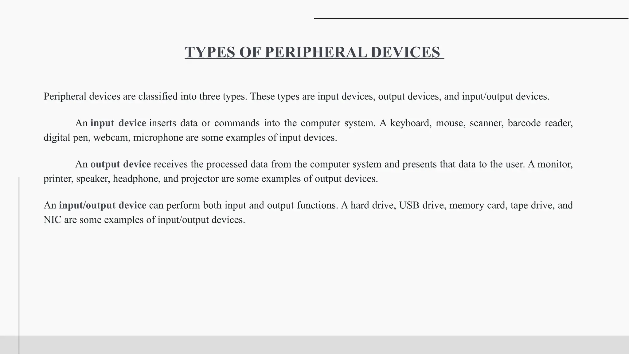 Peripheral devices are classified into three types. These types are input devices, output devices, and input/output devices.
An input device inserts data or commands into the computer system. A keyboard, mouse, scanner, barcode reader,
digital pen, webcam, microphone are some examples of input devices.
An output device receives the processed data from the computer system and presents that data to the user. A monitor,
printer, speaker, headphone, and projector are some examples of output devices.
An input/output device can perform both input and output functions. A hard drive, USB drive, memory card, tape drive, and
NIC are some examples of input/output devices.
TYPES OF PERIPHERAL DEVICES
 