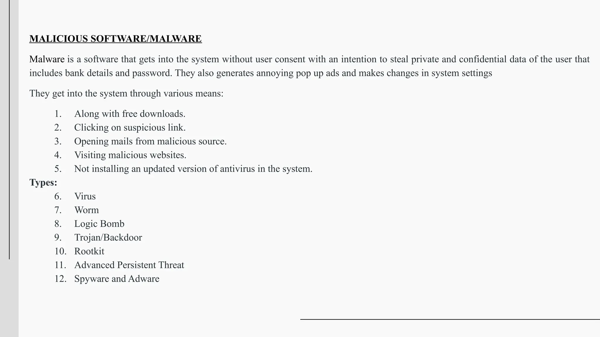 MALICIOUS SOFTWARE/MALWARE
Malware is a software that gets into the system without user consent with an intention to steal private and confidential data of the user that
includes bank details and password. They also generates annoying pop up ads and makes changes in system settings
They get into the system through various means:
1. Along with free downloads.
2. Clicking on suspicious link.
3. Opening mails from malicious source.
4. Visiting malicious websites.
5. Not installing an updated version of antivirus in the system.
Types:
6. Virus
7. Worm
8. Logic Bomb
9. Trojan/Backdoor
10. Rootkit
11. Advanced Persistent Threat
12. Spyware and Adware
 