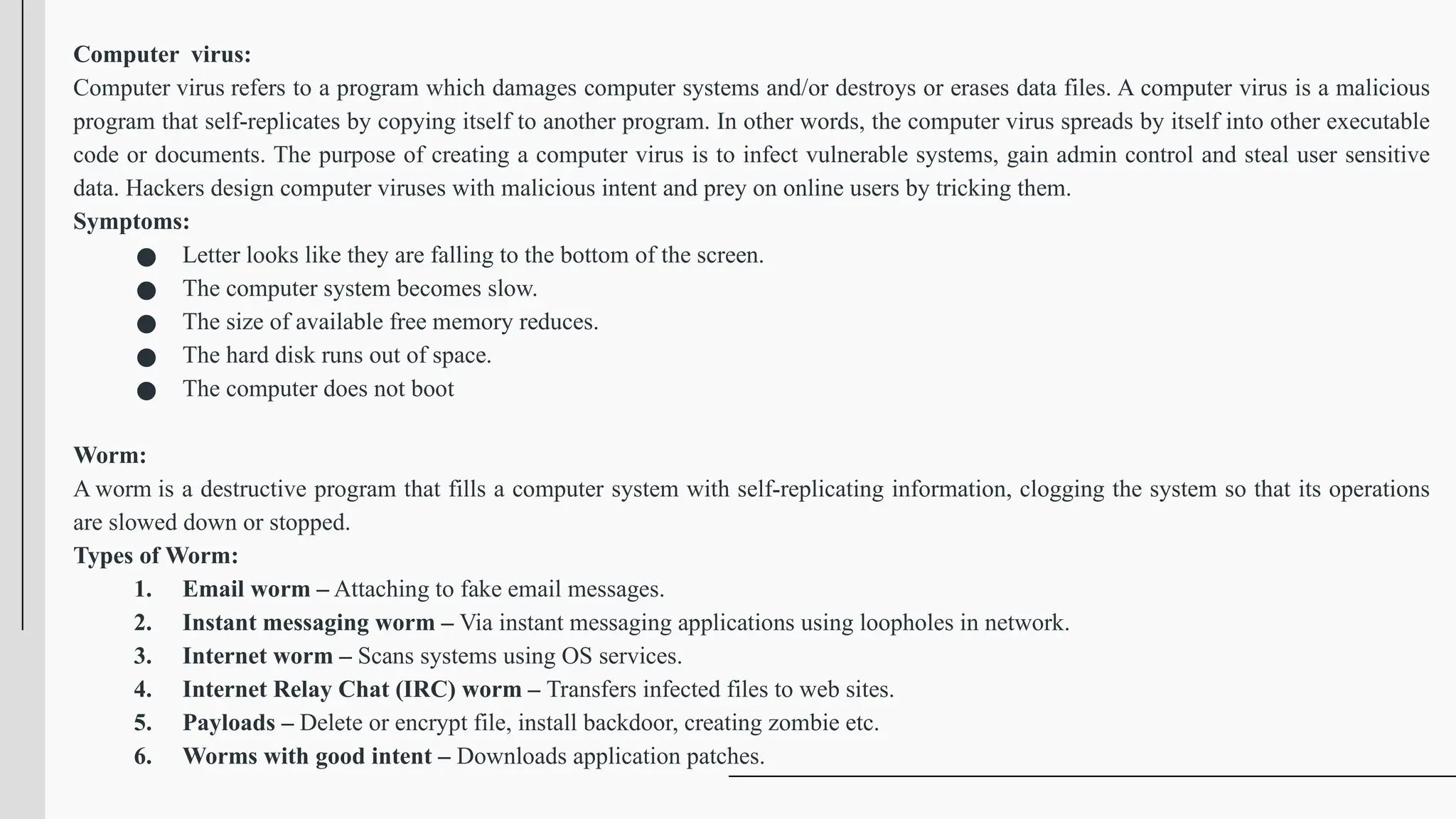 Computer virus:
Computer virus refers to a program which damages computer systems and/or destroys or erases data files. A computer virus is a malicious
program that self-replicates by copying itself to another program. In other words, the computer virus spreads by itself into other executable
code or documents. The purpose of creating a computer virus is to infect vulnerable systems, gain admin control and steal user sensitive
data. Hackers design computer viruses with malicious intent and prey on online users by tricking them.
Symptoms:
● Letter looks like they are falling to the bottom of the screen.
● The computer system becomes slow.
● The size of available free memory reduces.
● The hard disk runs out of space.
● The computer does not boot
Worm:
A worm is a destructive program that fills a computer system with self-replicating information, clogging the system so that its operations
are slowed down or stopped.
Types of Worm:
1. Email worm – Attaching to fake email messages.
2. Instant messaging worm – Via instant messaging applications using loopholes in network.
3. Internet worm – Scans systems using OS services.
4. Internet Relay Chat (IRC) worm – Transfers infected files to web sites.
5. Payloads – Delete or encrypt file, install backdoor, creating zombie etc.
6. Worms with good intent – Downloads application patches.
 